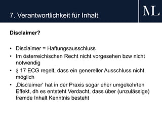 7. Verantwortlichkeit für Inhalt
Disclaimer?
• Disclaimer = Haftungsausschluss
• Im österreichischen Recht nicht vorgesehen bzw nicht
notwendig
• § 17 ECG regelt, dass ein genereller Ausschluss nicht
möglich
• ‚Disclaimer‘ hat in der Praxis sogar eher umgekehrten
Effekt, dh es entsteht Verdacht, dass über (unzulässige)
fremde Inhalt Kenntnis besteht
 