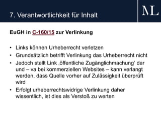 7. Verantwortlichkeit für Inhalt
EuGH in C-160/15 zur Verlinkung
• Links können Urheberrecht verletzen
• Grundsätzlich betrifft Verlinkung das Urheberrecht nicht
• Jedoch stellt Link ‚öffentliche Zugänglichmachung‘ dar
und – va bei kommerziellen Websites – kann verlangt
werden, dass Quelle vorher auf Zulässigkeit überprüft
wird
• Erfolgt urheberrechtswidrige Verlinkung daher
wissentlich, ist dies als Verstoß zu werten
 