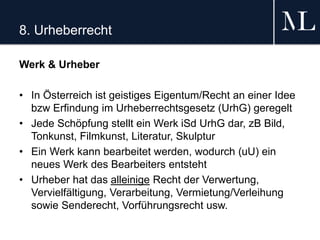 8. Urheberrecht
Werk & Urheber
• In Österreich ist geistiges Eigentum/Recht an einer Idee
bzw Erfindung im Urheberrechtsgesetz (UrhG) geregelt
• Jede Schöpfung stellt ein Werk iSd UrhG dar, zB Bild,
Tonkunst, Filmkunst, Literatur, Skulptur
• Ein Werk kann bearbeitet werden, wodurch (uU) ein
neues Werk des Bearbeiters entsteht
• Urheber hat das alleinige Recht der Verwertung,
Vervielfältigung, Verarbeitung, Vermietung/Verleihung
sowie Senderecht, Vorführungsrecht usw.
 