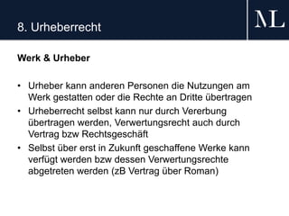 8. Urheberrecht
Werk & Urheber
• Urheber kann anderen Personen die Nutzungen am
Werk gestatten oder die Rechte an Dritte übertragen
• Urheberrecht selbst kann nur durch Vererbung
übertragen werden, Verwertungsrecht auch durch
Vertrag bzw Rechtsgeschäft
• Selbst über erst in Zukunft geschaffene Werke kann
verfügt werden bzw dessen Verwertungsrechte
abgetreten werden (zB Vertrag über Roman)
 