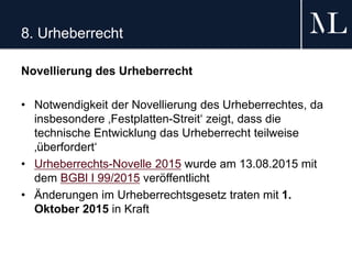 8. Urheberrecht
Novellierung des Urheberrecht
• Notwendigkeit der Novellierung des Urheberrechtes, da
insbesondere ‚Festplatten-Streit‘ zeigt, dass die
technische Entwicklung das Urheberrecht teilweise
‚überfordert‘
• Urheberrechts-Novelle 2015 wurde am 13.08.2015 mit
dem BGBl I 99/2015 veröffentlicht
• Änderungen im Urheberrechtsgesetz traten mit 1.
Oktober 2015 in Kraft
 