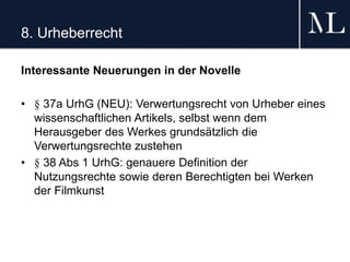 8. Urheberrecht
Interessante Neuerungen in der Novelle
• § 37a UrhG (NEU): Verwertungsrecht von Urheber eines
wissenschaftlichen Artikels, selbst wenn dem
Herausgeber des Werkes grundsätzlich die
Verwertungsrechte zustehen
• § 38 Abs 1 UrhG: genauere Definition der
Nutzungsrechte sowie deren Berechtigten bei Werken
der Filmkunst
 