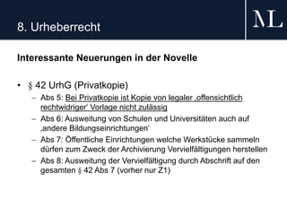8. Urheberrecht
Interessante Neuerungen in der Novelle
• § 42 UrhG (Privatkopie)
 Abs 5: Bei Privatkopie ist Kopie von legaler ‚offensichtlich
rechtwidriger‘ Vorlage nicht zulässig
 Abs 6: Ausweitung von Schulen und Universitäten auch auf
‚andere Bildungseinrichtungen‘
 Abs 7: Öffentliche Einrichtungen welche Werkstücke sammeln
dürfen zum Zweck der Archivierung Vervielfältigungen herstellen
 Abs 8: Ausweitung der Vervielfältigung durch Abschrift auf den
gesamten § 42 Abs 7 (vorher nur Z1)
 