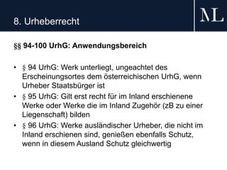 8. Urheberrecht
§§ 94-100 UrhG: Anwendungsbereich
• § 94 UrhG: Werk unterliegt, ungeachtet des
Erscheinungsortes dem österreichischen UrhG, wenn
Urheber Staatsbürger ist
• § 95 UrhG: Gilt erst recht für im Inland erschienene
Werke oder Werke die im Inland Zugehör (zB zu einer
Liegenschaft) bilden
• § 96 UrhG: Werke ausländischer Urheber, die nicht im
Inland erschienen sind, genießen ebenfalls Schutz,
wenn in diesem Ausland Schutz gleichwertig
 