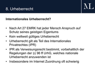 8. Urheberrecht
Internationales Urheberrecht?
• Nach Art 27 EMRK hat jeder Mensch Anspruch auf
Schutz seines geistigen Eigentums
• Kein weltweit gültiges Urheberrecht
• Urheberrecht gilt als Teil des Internationales
Privatrechtes (IPR)
• IPR als Verweisungsrecht bestimmt, vorbehaltlich der
Regelungen der §§ 96 ff UrhG, welches nationale
Urheberrecht anzuwenden ist
• Insbesondere im Internet Zuordnung oft schwierig
 