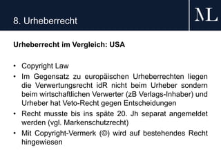 8. Urheberrecht
Urheberrecht im Vergleich: USA
• Copyright Law
• Im Gegensatz zu europäischen Urheberrechten liegen
die Verwertungsrecht idR nicht beim Urheber sondern
beim wirtschaftlichen Verwerter (zB Verlags-Inhaber) und
Urheber hat Veto-Recht gegen Entscheidungen
• Recht musste bis ins späte 20. Jh separat angemeldet
werden (vgl. Markenschutzrecht)
• Mit Copyright-Vermerk (©) wird auf bestehendes Recht
hingewiesen
 