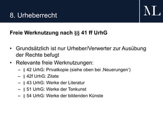 8. Urheberrecht
Freie Werknutzung nach §§ 41 ff UrhG
• Grundsätzlich ist nur Urheber/Verwerter zur Ausübung
der Rechte befugt
• Relevante freie Werknutzungen:
– § 42 UrhG: Privatkopie (siehe oben bei ‚Neuerungen‘)
– § 42f UrhG: Zitate
– § 43 UrhG: Werke der Literatur
– § 51 UrhG: Werke der Tonkunst
– § 54 UrhG: Werke der bildenden Künste
 