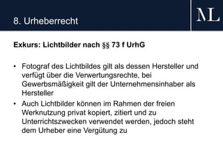 8. Urheberrecht
Exkurs: Lichtbilder nach §§ 73 f UrhG
• Fotograf des Lichtbildes gilt als dessen Hersteller und
verfügt über die Verwertungsrechte, bei
Gewerbsmäßigkeit gilt der Unternehmensinhaber als
Hersteller
• Auch Lichtbilder können im Rahmen der freien
Werknutzung privat kopiert, zitiert und zu
Unterrichtszwecken verwendet werden, jedoch steht
dem Urheber eine Vergütung zu
 