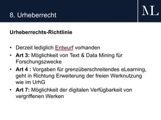 8. Urheberrecht
Urheberrechts-Richtlinie
• Derzeit lediglich Entwurf vorhanden
• Art 3: Möglichkeit von Text & Data Mining für
Forschungszwecke
• Art 4 : Vorgaben für grenzüberschreitendes eLearning,
geht in Richtung Erweiterung der freien Werknutzung
wie im UrhG
• Art 7: Möglichkeit der digitalen Verfügbarkeit von
vergriffenen Werken
 