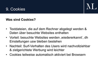 9. Cookies
Was sind Cookies?
• Textdateien, die auf dem Rechner abgelegt werden &
Daten über besuchte Websites enthalten
• Vorteil: besuchte Websites werden ‚wiedererkannt‘, dh
Einstellungen usw bleiben bestehen
• Nachteil: Surf-Verhalten des Users wird nachvollziehbar
& zielgerichtete Werbung wird leichter
• Cookies teilweise automatisch aktiviert bei Browsern
 