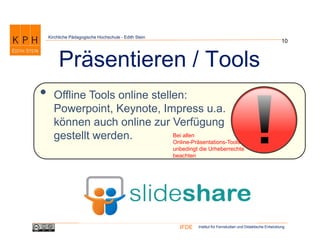 Institut für Fernstudien und Didaktische EntwicklungIFDE
Kirchliche Pädagogische Hochschule - Edith Stein
• Offline Tools online stellen:
Powerpoint, Keynote, Impress u.a.
können auch online zur Verfügung
gestellt werden.
10
Präsentieren / Tools
Bei allen
Online-Präsentations-Tools
unbedingt die Urheberrechte
beachten
 