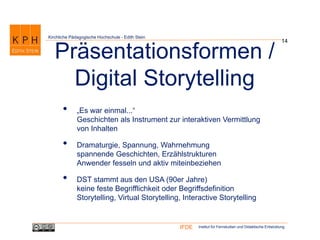 Institut für Fernstudien und Didaktische EntwicklungIFDE
Kirchliche Pädagogische Hochschule - Edith Stein
14
Präsentationsformen /
Digital Storytelling
• „Es war einmal...“
Geschichten als Instrument zur interaktiven Vermittlung
von Inhalten
• Dramaturgie, Spannung, Wahrnehmung
spannende Geschichten, Erzählstrukturen
Anwender fesseln und aktiv miteinbeziehen
• DST stammt aus den USA (90er Jahre)
keine feste Begrifflichkeit oder Begriffsdefinition
Storytelling, Virtual Storytelling, Interactive Storytelling
 