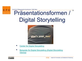 Institut für Fernstudien und Didaktische EntwicklungIFDE
Kirchliche Pädagogische Hochschule - Edith Stein
15
Präsentationsformen /
Digital Storytelling
• Center for Digital Storytelling
• Beispiele für Digital Storytelling (Digital Storytelling
Vienna)
 
