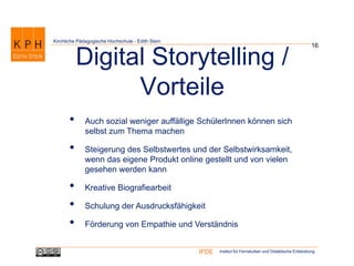 Institut für Fernstudien und Didaktische EntwicklungIFDE
Kirchliche Pädagogische Hochschule - Edith Stein
16
Digital Storytelling /
Vorteile
• Auch sozial weniger auffällige SchülerInnen können sich
selbst zum Thema machen
• Steigerung des Selbstwertes und der Selbstwirksamkeit,
wenn das eigene Produkt online gestellt und von vielen
gesehen werden kann
• Kreative Biografiearbeit
• Schulung der Ausdrucksfähigkeit
• Förderung von Empathie und Verständnis
 