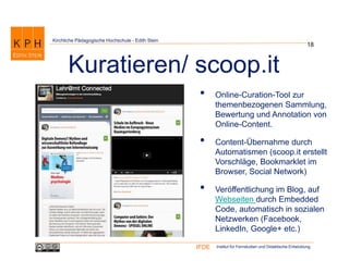 Institut für Fernstudien und Didaktische EntwicklungIFDE
Kirchliche Pädagogische Hochschule - Edith Stein
• Online-Curation-Tool zur
themenbezogenen Sammlung,
Bewertung und Annotation von
Online-Content.
• Content-Übernahme durch
Automatismen (scoop.it erstellt
Vorschläge, Bookmarklet im
Browser, Social Network)
• Veröffentlichung im Blog, auf
Webseiten durch Embedded
Code, automatisch in sozialen
Netzwerken (Facebook,
LinkedIn, Google+ etc.)
18
Kuratieren/ scoop.it
 