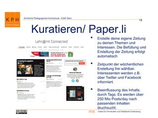 Institut für Fernstudien und Didaktische EntwicklungIFDE
Kirchliche Pädagogische Hochschule - Edith Stein
• Erstelle deine eigene Zeitung
zu deinen Themen und
Interessen. Die Befüllung und
Erstellung der Zeitung erfolgt
automatisch
• Zeitpunkt der wöchentlichen
Erstellung frei wählbar.
Interessenten werden z.B.
über Twitter und Facebook
informiert.
• Beeinflussung des Inhalts
durch Tags. Es werden über
250 Mio Posts/day nach
passenden Inhalten
druchsucht.
19
Kuratieren/ Paper.li
 