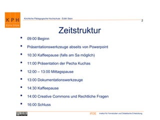 Institut für Fernstudien und Didaktische EntwicklungIFDE
Kirchliche Pädagogische Hochschule - Edith Stein
2
Zeitstruktur
• 09:00 Beginn
• Präsentationswerkzeuge abseits von Powerpoint
• 10:30 Kaffeepause (falls am Sa möglich)
• 11:00 Präsentation der Pecha Kuchas
• 12:00 – 13:00 Mittagspause
• 13:00 Dokumentationswerkzeuge
• 14:30 Kaffeepause
• 14:00 Creative Commons und Rechtliche Fragen
• 16:00 Schluss
 