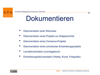 Institut für Fernstudien und Didaktische EntwicklungIFDE
Kirchliche Pädagogische Hochschule - Edith Stein
• Dokumentation einer Wienreise
• Dokumentation eines Projekts zur Zeitgeschichte
• Dokumentation eines Comenius-Projekts
• Dokumentation eines schulischen Entwicklungsprojekts
• Lerndokumentation (Lerntagebuch)
• Entwicklungsdokumentation (Hobby, Kunst, Fotografie)
20
Dokumentieren
 