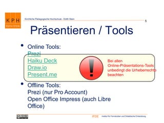Institut für Fernstudien und Didaktische EntwicklungIFDE
Kirchliche Pädagogische Hochschule - Edith Stein
• Online Tools:
Prezi
Haiku Deck
Draw.io
Present.me
• Offline Tools:
Prezi (nur Pro Account)
Open Office Impress (auch Libre
Office)
5
Präsentieren / Tools
Bei allen
Online-Präsentations-Tools
unbedingt die Urheberrechte
beachten
 