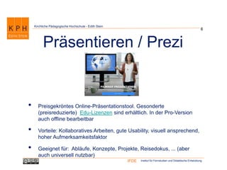 Institut für Fernstudien und Didaktische EntwicklungIFDE
Kirchliche Pädagogische Hochschule - Edith Stein
• Preisgekröntes Online-Präsentationstool. Gesonderte
(preisreduzierte) Edu-Lizenzen sind erhältlich. In der Pro-Version
auch offline bearbeitbar
• Vorteile: Kollaboratives Arbeiten, gute Usability, visuell ansprechend,
hoher Aufmerksamkeitsfaktor
• Geeignet für: Abläufe, Konzepte, Projekte, Reisedokus, ... (aber
auch universell nutzbar)
6
Präsentieren / Prezi
 