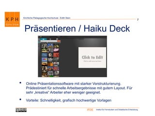 Institut für Fernstudien und Didaktische EntwicklungIFDE
Kirchliche Pädagogische Hochschule - Edith Stein
• Online Präsentationssoftware mit starker Vorstrukturierung.
Prädestiniert für schnelle Arbeitsergebnisse mit gutem Layout. Für
sehr „kreative“ Arbeiter eher weniger geeignet.
• Vorteile: Schnelligkeit, grafisch hochwertige Vorlagen
7
Präsentieren / Haiku Deck
 