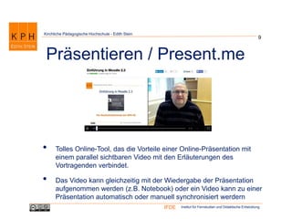 Institut für Fernstudien und Didaktische EntwicklungIFDE
Kirchliche Pädagogische Hochschule - Edith Stein
• Tolles Online-Tool, das die Vorteile einer Online-Präsentation mit
einem parallel sichtbaren Video mit den Erläuterungen des
Vortragenden verbindet.
• Das Video kann gleichzeitig mit der Wiedergabe der Präsentation
aufgenommen werden (z.B. Notebook) oder ein Video kann zu einer
Präsentation automatisch oder manuell synchronisiert werdern
9
Präsentieren / Present.me
 