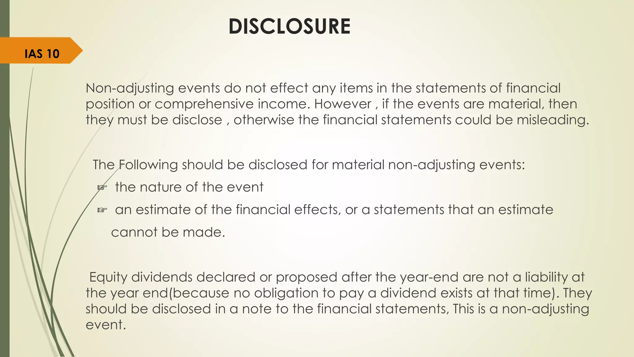 DISCLOSURE
Non-adjusting events do not effect any items in the statements of financial
position or comprehensive income. However , if the events are material, then
they must be disclose , otherwise the financial statements could be misleading.
The Following should be disclosed for material non-adjusting events:
☞ the nature of the event
☞ an estimate of the financial effects, or a statements that an estimate
cannot be made.
Equity dividends declared or proposed after the year-end are not a liability at
the year end(because no obligation to pay a dividend exists at that time). They
should be disclosed in a note to the financial statements, This is a non-adjusting
event.
IAS 10
 
