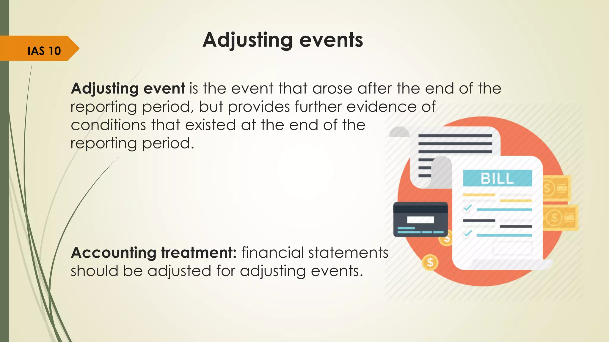 Adjusting events
Adjusting event is the event that arose after the end of the
reporting period, but provides further evidence of
conditions that existed at the end of the
reporting period.
Accounting treatment: financial statements
should be adjusted for adjusting events.
IAS 10
 