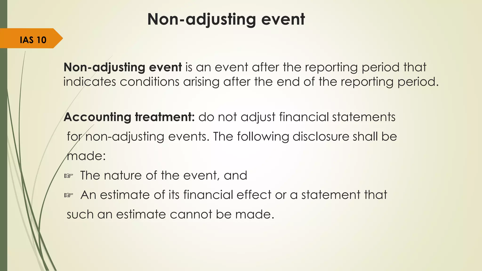Non-adjusting event
Non-adjusting event is an event after the reporting period that
indicates conditions arising after the end of the reporting period.
Accounting treatment: do not adjust financial statements
for non-adjusting events. The following disclosure shall be
made:
☞ The nature of the event, and
☞ An estimate of its financial effect or a statement that
such an estimate cannot be made.
IAS 10
 
