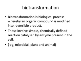 biotransformation
• Biotransformation is biological process
whereby an organic compound is modified
into reversible product.
• These involve simple, chemically defined
reaction catalysed by enzyme present in the
cell.
• ( eg, microbial, plant and animal)
 