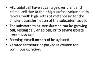 • Microbial cell have advantage over plant and
animal cell due to their high surface volume ratio,
rapid growth high rates of metabolism for the
efficient transformation of the substetem added.
• The substrate to be transfarmed can be growing
cell, resting cell, dried cell, or to ezyme isolate
from these cell.
• Forming meadium shoud be agitated.
• Aerated fermentir or packed in column for
continous opration.
 
