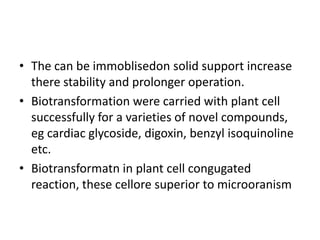 • The can be immoblisedon solid support increase
there stability and prolonger operation.
• Biotransformation were carried with plant cell
successfully for a varieties of novel compounds,
eg cardiac glycoside, digoxin, benzyl isoquinoline
etc.
• Biotransformatn in plant cell congugated
reaction, these cellore superior to microoranism
 