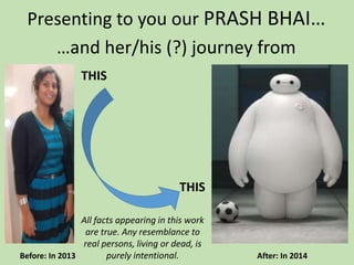 Presenting to you our PRASH BHAI…
Before: In 2013 After: In 2014
…and her/his (?) journey from
THIS
THIS
All facts appearing in this work
are true. Any resemblance to
real persons, living or dead, is
purely intentional.
 