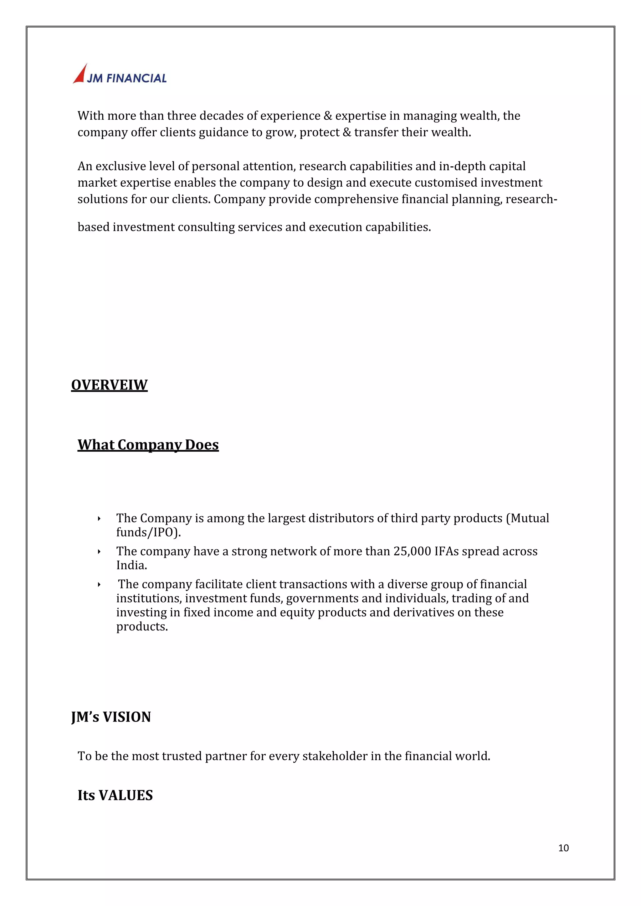 10 
With more than three decades of experience & expertise in managing wealth, the 
company offer clients guidance to grow, protect & transfer their wealth. 
An exclusive level of personal attention, research capabilities and in‐depth capital 
market expertise enables the company to design and execute customised investment 
solutions for our clients. Company provide comprehensive financial planning, research‐based 
investment consulting services and execution capabilities. 
OVERVEIW 
What Company Does 
‣ The Company is among the largest distributors of third party products (Mutual 
funds/IPO). 
‣ The company have a strong network of more than 25,000 IFAs spread across 
India. 
‣ The company facilitate client transactions with a diverse group of financial 
institutions, investment funds, governments and individuals, trading of and 
investing in fixed income and equity products and derivatives on these 
products. 
JM’s VISION 
To be the most trusted partner for every stakeholder in the financial world. 
Its VALUES 
 