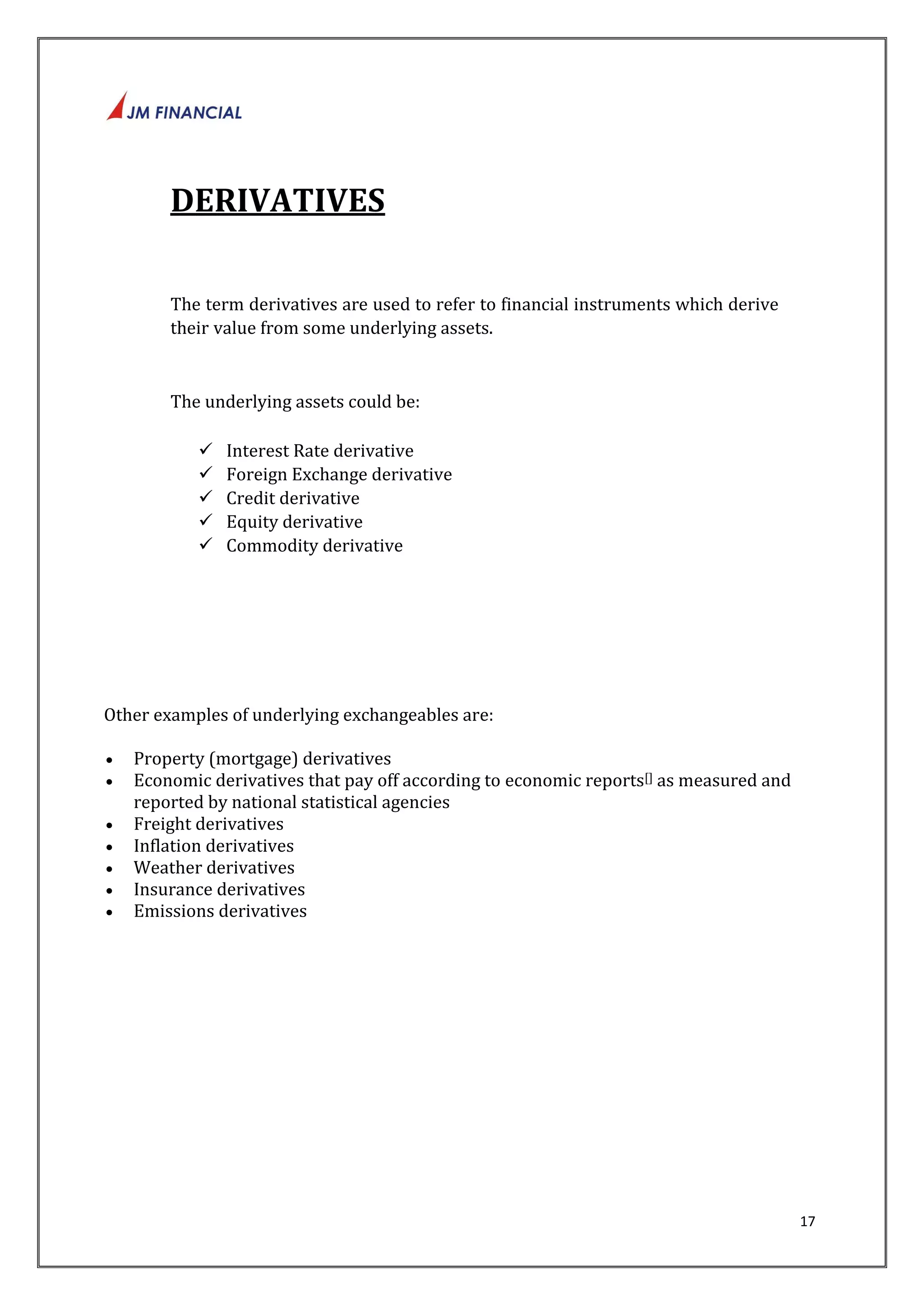 17 
DERIVATIVES 
The term derivatives are used to refer to financial instruments which derive 
their value from some underlying assets. 
The underlying assets could be: 
 Interest Rate derivative 
 Foreign Exchange derivative 
 Credit derivative 
 Equity derivative 
 Commodity derivative 
Other examples of underlying exchangeables are: 
 Property (mortgage) derivatives 
 Economic derivatives that pay off according to economic reports[] as measured and 
reported by national statistical agencies 
 Freight derivatives 
 Inflation derivatives 
 Weather derivatives 
 Insurance derivatives 
 Emissions derivatives 
 