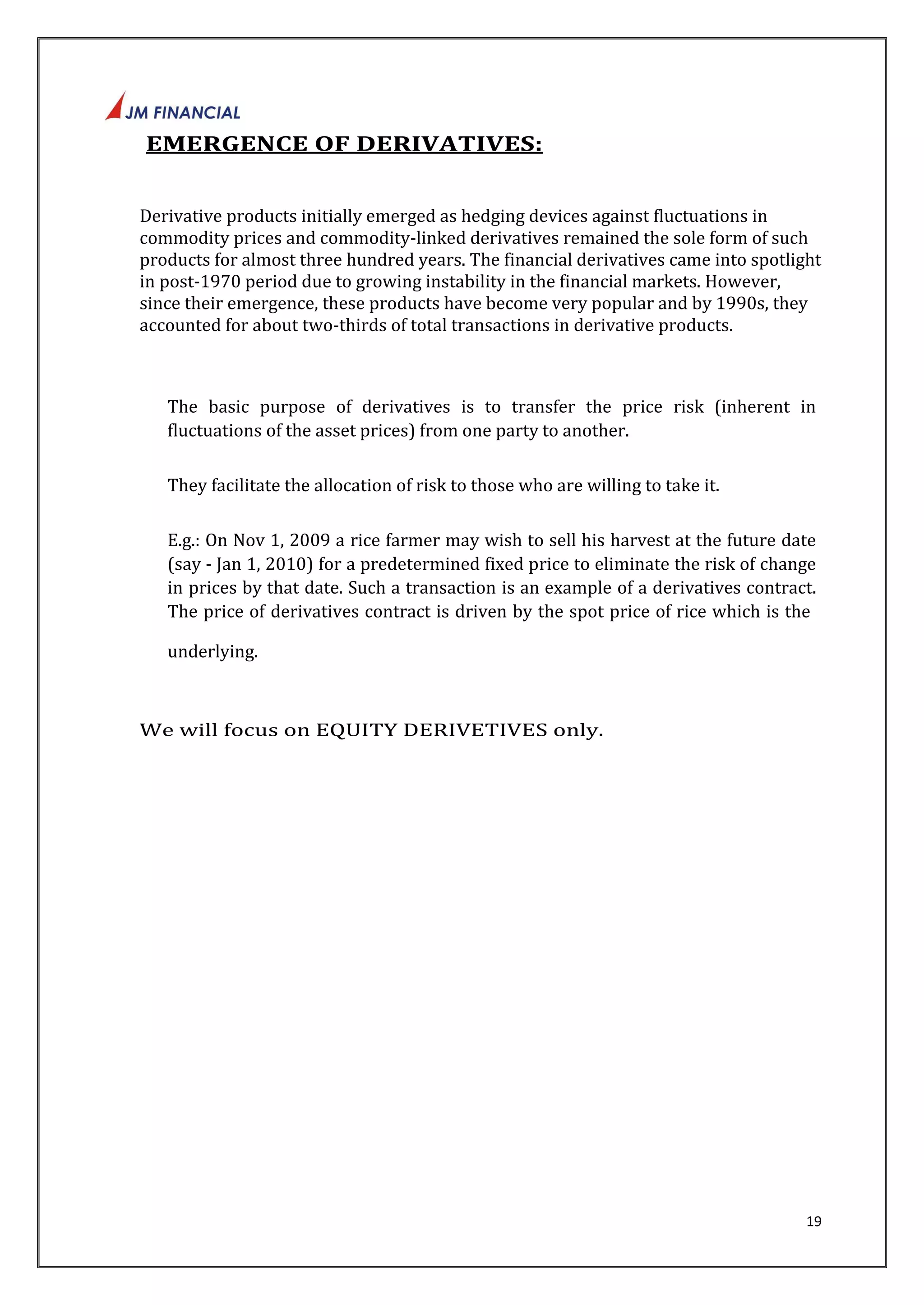 19 
EMERGENCE OF DERIVATIVES: 
Derivative products initially emerged as hedging devices against fluctuations in 
commodity prices and commodity-linked derivatives remained the sole form of such 
products for almost three hundred years. The financial derivatives came into spotlight 
in post-1970 period due to growing instability in the financial markets. However, 
since their emergence, these products have become very popular and by 1990s, they 
accounted for about two-thirds of total transactions in derivative products. 
The basic purpose of derivatives is to transfer the price risk (inherent in 
fluctuations of the asset prices) from one party to another. 
They facilitate the allocation of risk to those who are willing to take it. 
E.g.: On Nov 1, 2009 a rice farmer may wish to sell his harvest at the future date 
(say ‐ Jan 1, 2010) for a predetermined fixed price to eliminate the risk of change 
in prices by that date. Such a transaction is an example of a derivatives contract. 
The price of derivatives contract is driven by the spot price of rice which is the 
underlying. 
We will focus on EQUITY DERIVETIVES only. 
 