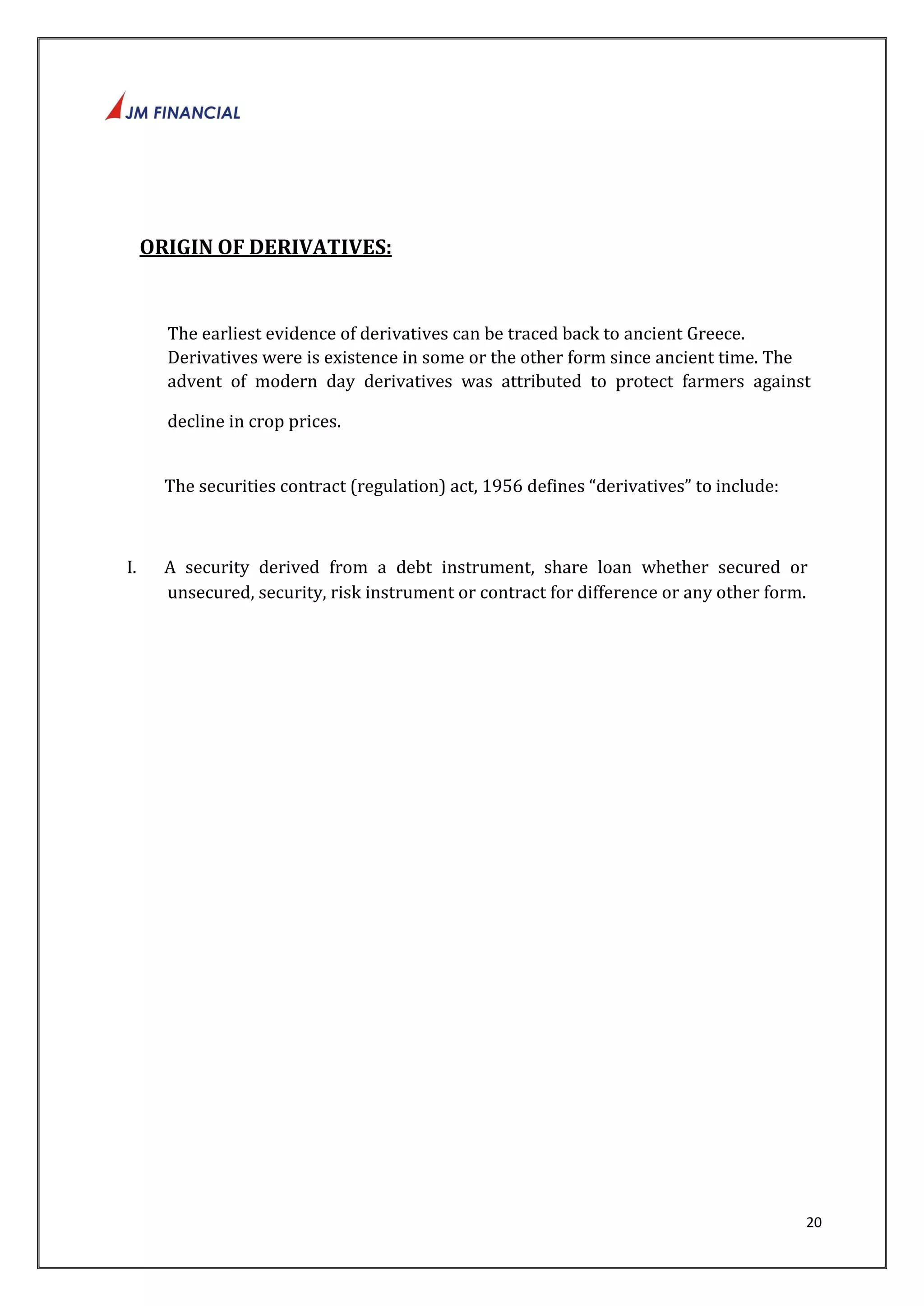 20 
ORIGIN OF DERIVATIVES: 
The earliest evidence of derivatives can be traced back to ancient Greece. 
Derivatives were is existence in some or the other form since ancient time. The 
advent of modern day derivatives was attributed to protect farmers against 
decline in crop prices. 
The securities contract (regulation) act, 1956 defines “derivatives” to include: 
I. A security derived from a debt instrument, share loan whether secured or 
unsecured, security, risk instrument or contract for difference or any other form. 
 