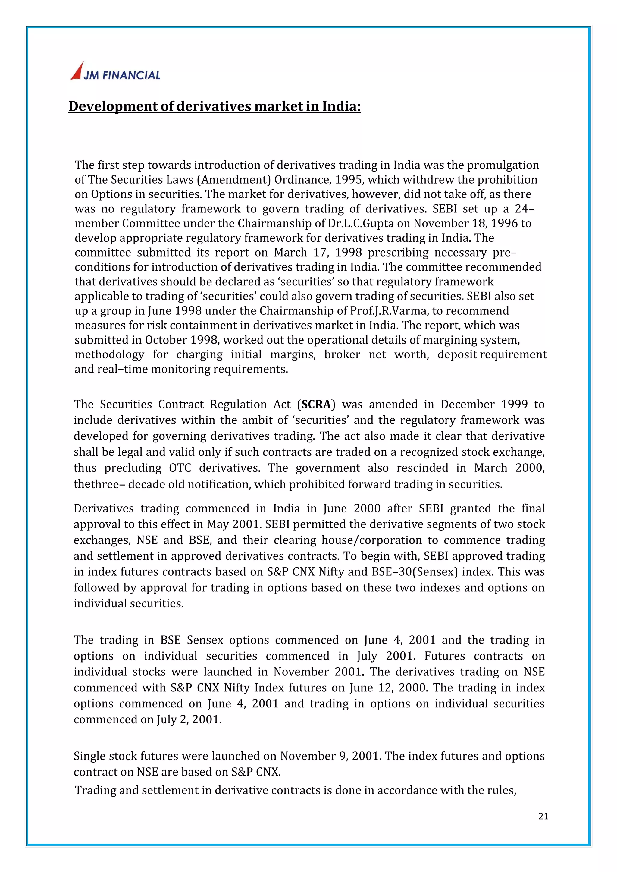 21 
Development of derivatives market in India: 
The first step towards introduction of derivatives trading in India was the promulgation 
of The Securities Laws (Amendment) Ordinance, 1995, which withdrew the prohibition 
on Options in securities. The market for derivatives, however, did not take off, as there 
was no regulatory framework to govern trading of derivatives. SEBI set up a 24– 
member Committee under the Chairmanship of Dr.L.C.Gupta on November 18, 1996 to 
develop appropriate regulatory framework for derivatives trading in India. The 
committee submitted its report on March 17, 1998 prescribing necessary pre– 
conditions for introduction of derivatives trading in India. The committee recommended 
that derivatives should be declared as ‘securities’ so that regulatory framework 
applicable to trading of ‘securities’ could also govern trading of securities. SEBI also set 
up a group in June 1998 under the Chairmanship of Prof.J.R.Varma, to recommend 
measures for risk containment in derivatives market in India. The report, which was 
submitted in October 1998, worked out the operational details of margining system, 
methodology for charging initial margins, broker net worth, deposit requirement 
and real–time monitoring requirements. 
The Securities Contract Regulation Act (SCRA) was amended in December 1999 to 
include derivatives within the ambit of ‘securities’ and the regulatory framework was 
developed for governing derivatives trading. The act also made it clear that derivative 
shall be legal and valid only if such contracts are traded on a recognized stock exchange, 
thus precluding OTC derivatives. The government also rescinded in March 2000, 
thethree– decade old notification, which prohibited forward trading in securities. 
Derivatives trading commenced in India in June 2000 after SEBI granted the final 
approval to this effect in May 2001. SEBI permitted the derivative segments of two stock 
exchanges, NSE and BSE, and their clearing house/corporation to commence trading 
and settlement in approved derivatives contracts. To begin with, SEBI approved trading 
in index futures contracts based on S&P CNX Nifty and BSE–30(Sensex) index. This was 
followed by approval for trading in options based on these two indexes and options on 
individual securities. 
The trading in BSE Sensex options commenced on June 4, 2001 and the trading in 
options on individual securities commenced in July 2001. Futures contracts on 
individual stocks were launched in November 2001. The derivatives trading on NSE 
commenced with S&P CNX Nifty Index futures on June 12, 2000. The trading in index 
options commenced on June 4, 2001 and trading in options on individual securities 
commenced on July 2, 2001. 
Single stock futures were launched on November 9, 2001. The index futures and options 
contract on NSE are based on S&P CNX. 
Trading and settlement in derivative contracts is done in accordance with the rules, 
 