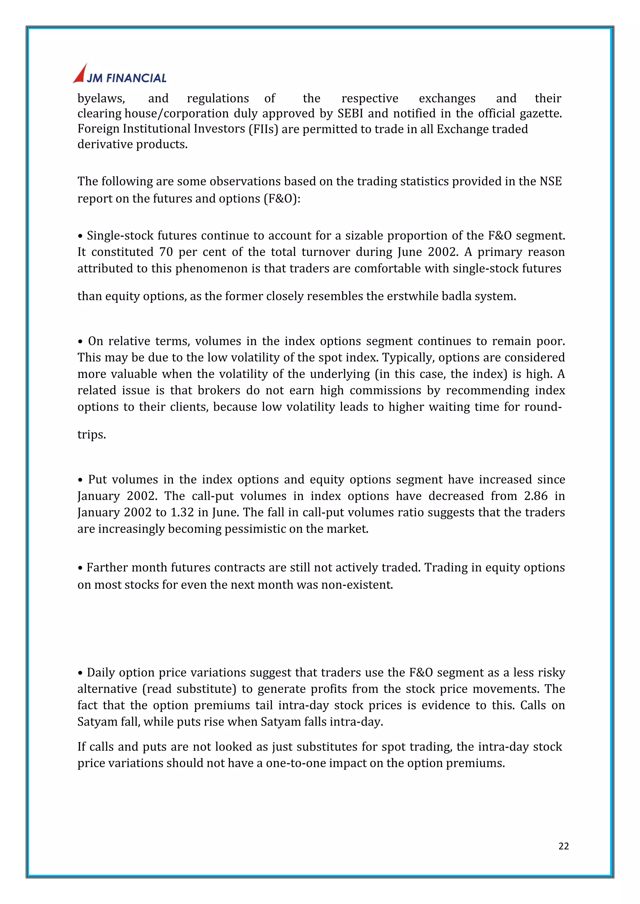byelaws, and regulations of the respective exchanges and their 
clearing house/corporation duly approved by SEBI and notified in the official gazette. 
Foreign Institutional Investors (FIIs) are permitted to trade in all Exchange traded 
derivative products. 
The following are some observations based on the trading statistics provided in the NSE 
report on the futures and options (F&O): 
• Single‐stock futures continue to account for a sizable proportion of the F&O segment. 
It constituted 70 per cent of the total turnover during June 2002. A primary reason 
attributed to this phenomenon is that traders are comfortable with single‐stock futures 
22 
than equity options, as the former closely resembles the erstwhile badla system. 
• On relative terms, volumes in the index options segment continues to remain poor. 
This may be due to the low volatility of the spot index. Typically, options are considered 
more valuable when the volatility of the underlying (in this case, the index) is high. A 
related issue is that brokers do not earn high commissions by recommending index 
options to their clients, because low volatility leads to higher waiting time for round‐trips. 
• Put volumes in the index options and equity options segment have increased since 
January 2002. The call‐put volumes in index options have decreased from 2.86 in 
January 2002 to 1.32 in June. The fall in call‐put volumes ratio suggests that the traders 
are increasingly becoming pessimistic on the market. 
• Farther month futures contracts are still not actively traded. Trading in equity options 
on most stocks for even the next month was non‐existent. 
• Daily option price variations suggest that traders use the F&O segment as a less risky 
alternative (read substitute) to generate profits from the stock price movements. The 
fact that the option premiums tail intra‐day stock prices is evidence to this. Calls on 
Satyam fall, while puts rise when Satyam falls intra‐day. 
If calls and puts are not looked as just substitutes for spot trading, the intra‐day stock 
price variations should not have a one‐to‐one impact on the option premiums. 
 