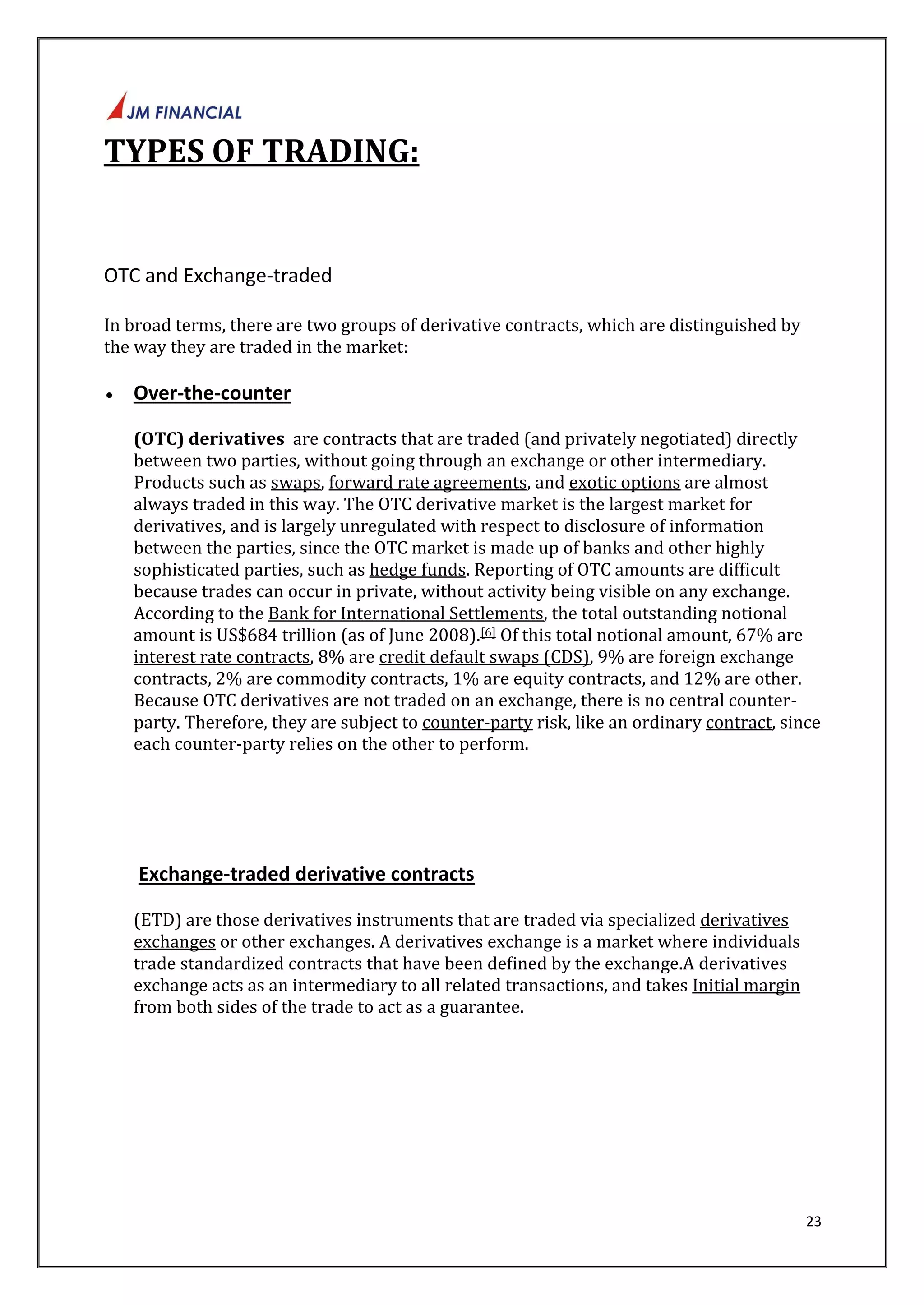 23 
TYPES OF TRADING: 
OTC and Exchange-traded 
In broad terms, there are two groups of derivative contracts, which are distinguished by 
the way they are traded in the market: 
 Over-the-counter 
(OTC) derivatives are contracts that are traded (and privately negotiated) directly 
between two parties, without going through an exchange or other intermediary. 
Products such as swaps, forward rate agreements, and exotic options are almost 
always traded in this way. The OTC derivative market is the largest market for 
derivatives, and is largely unregulated with respect to disclosure of information 
between the parties, since the OTC market is made up of banks and other highly 
sophisticated parties, such as hedge funds. Reporting of OTC amounts are difficult 
because trades can occur in private, without activity being visible on any exchange. 
According to the Bank for International Settlements, the total outstanding notional 
amount is US$684 trillion (as of June 2008).[6] Of this total notional amount, 67% are 
interest rate contracts, 8% are credit default swaps (CDS), 9% are foreign exchange 
contracts, 2% are commodity contracts, 1% are equity contracts, and 12% are other. 
Because OTC derivatives are not traded on an exchange, there is no central counter-party. 
Therefore, they are subject to counter-party risk, like an ordinary contract, since 
each counter-party relies on the other to perform. 
Exchange-traded derivative contracts 
(ETD) are those derivatives instruments that are traded via specialized derivatives 
exchanges or other exchanges. A derivatives exchange is a market where individuals 
trade standardized contracts that have been defined by the exchange.A derivatives 
exchange acts as an intermediary to all related transactions, and takes Initial margin 
from both sides of the trade to act as a guarantee. 
 