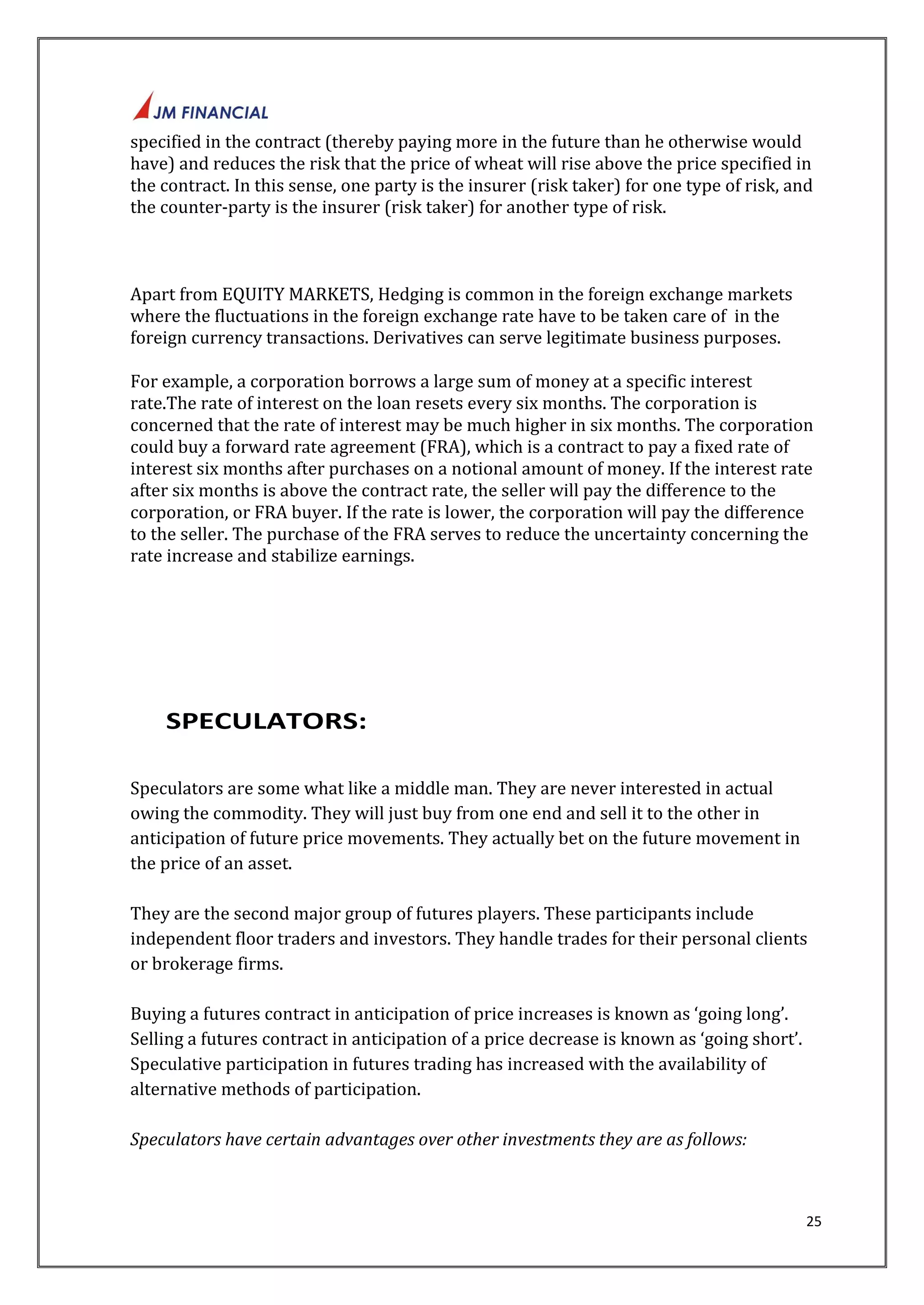 specified in the contract (thereby paying more in the future than he otherwise would 
have) and reduces the risk that the price of wheat will rise above the price specified in 
the contract. In this sense, one party is the insurer (risk taker) for one type of risk, and 
the counter-party is the insurer (risk taker) for another type of risk. 
25 
Apart from EQUITY MARKETS, Hedging is common in the foreign exchange markets 
where the fluctuations in the foreign exchange rate have to be taken care of in the 
foreign currency transactions. Derivatives can serve legitimate business purposes. 
For example, a corporation borrows a large sum of money at a specific interest 
rate.The rate of interest on the loan resets every six months. The corporation is 
concerned that the rate of interest may be much higher in six months. The corporation 
could buy a forward rate agreement (FRA), which is a contract to pay a fixed rate of 
interest six months after purchases on a notional amount of money. If the interest rate 
after six months is above the contract rate, the seller will pay the difference to the 
corporation, or FRA buyer. If the rate is lower, the corporation will pay the difference 
to the seller. The purchase of the FRA serves to reduce the uncertainty concerning the 
rate increase and stabilize earnings. 
SPECULATORS: 
Speculators are some what like a middle man. They are never interested in actual 
owing the commodity. They will just buy from one end and sell it to the other in 
anticipation of future price movements. They actually bet on the future movement in 
the price of an asset. 
They are the second major group of futures players. These participants include 
independent floor traders and investors. They handle trades for their personal clients 
or brokerage firms. 
Buying a futures contract in anticipation of price increases is known as ‘going long’. 
Selling a futures contract in anticipation of a price decrease is known as ‘going short’. 
Speculative participation in futures trading has increased with the availability of 
alternative methods of participation. 
Speculators have certain advantages over other investments they are as follows: 
 