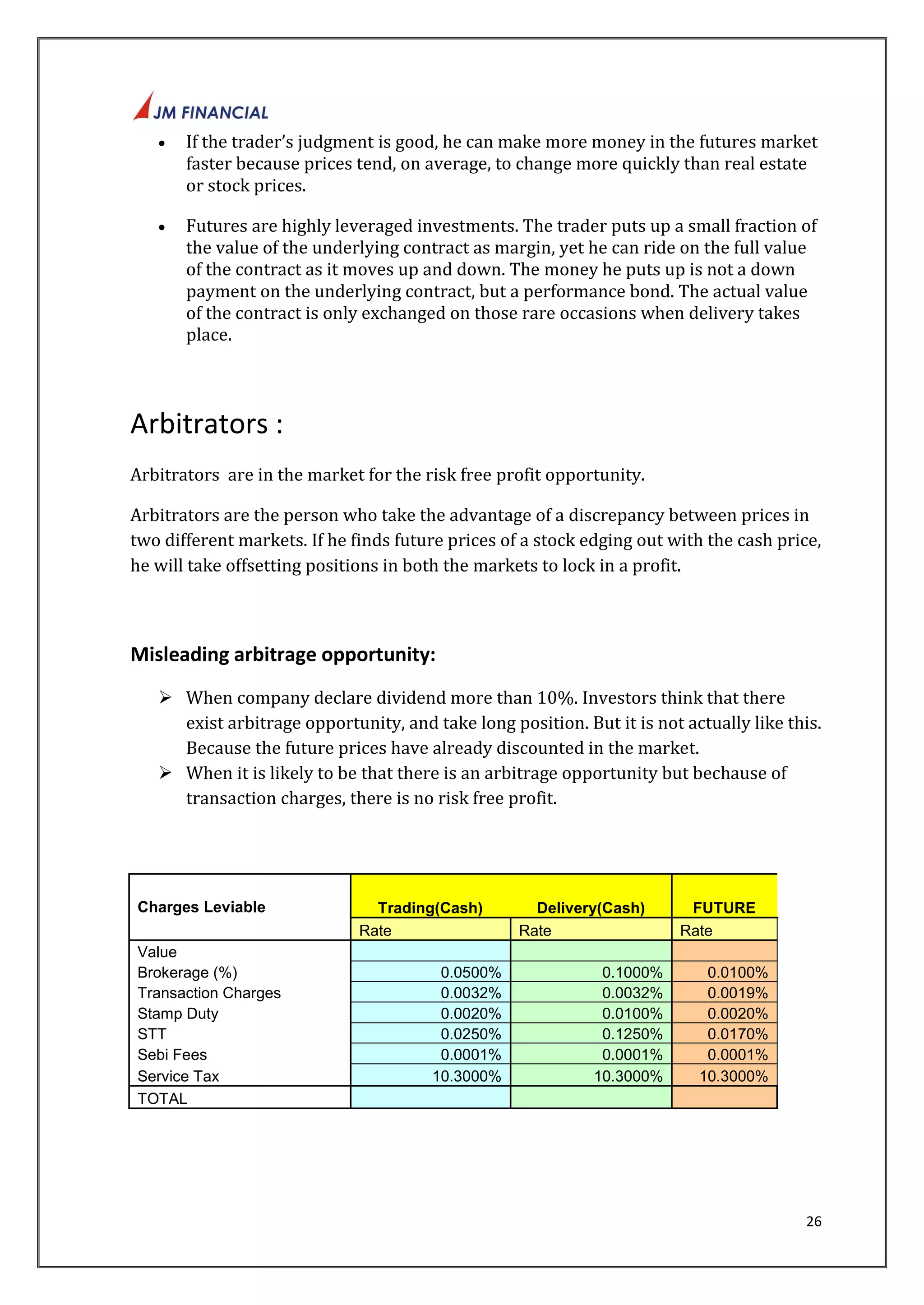  If the trader’s judgment is good, he can make more money in the futures market 
faster because prices tend, on average, to change more quickly than real estate 
or stock prices. 
 Futures are highly leveraged investments. The trader puts up a small fraction of 
the value of the underlying contract as margin, yet he can ride on the full value 
of the contract as it moves up and down. The money he puts up is not a down 
payment on the underlying contract, but a performance bond. The actual value 
of the contract is only exchanged on those rare occasions when delivery takes 
place. 
26 
Arbitrators : 
Arbitrators are in the market for the risk free profit opportunity. 
Arbitrators are the person who take the advantage of a discrepancy between prices in 
two different markets. If he finds future prices of a stock edging out with the cash price, 
he will take offsetting positions in both the markets to lock in a profit. 
Misleading arbitrage opportunity: 
 When company declare dividend more than 10%. Investors think that there 
exist arbitrage opportunity, and take long position. But it is not actually like this. 
Because the future prices have already discounted in the market. 
 When it is likely to be that there is an arbitrage opportunity but bechause of 
transaction charges, there is no risk free profit. 
Charges Leviable Trading(Cash) Delivery(Cash) FUTURE 
Rate Rate Rate 
Value 
Brokerage (%) 0.0500% 0.1000% 0.0100% 
Transaction Charges 0.0032% 0.0032% 0.0019% 
Stamp Duty 0.0020% 0.0100% 0.0020% 
STT 0.0250% 0.1250% 0.0170% 
Sebi Fees 0.0001% 0.0001% 0.0001% 
Service Tax 10.3000% 10.3000% 10.3000% 
TOTAL 
 