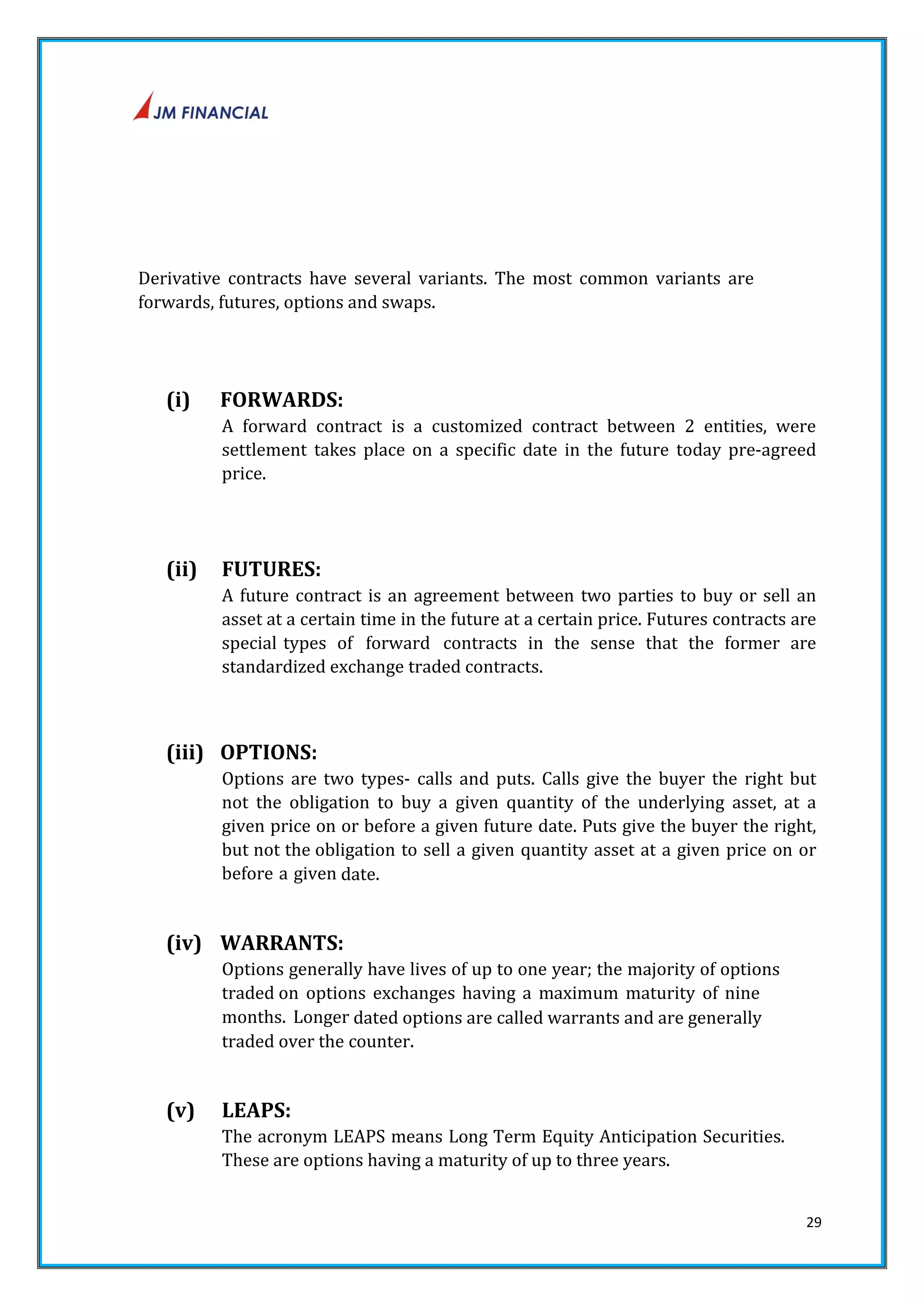 29 
Derivative contracts have several variants. The most common variants are 
forwards, futures, options and swaps. 
(i) FORWARDS: 
A forward contract is a customized contract between 2 entities, were 
settlement takes place on a specific date in the future today pre‐agreed 
price. 
(ii) FUTURES: 
A future contract is an agreement between two parties to buy or sell an 
asset at a certain time in the future at a certain price. Futures contracts are 
special types of forward contracts in the sense that the former are 
standardized exchange traded contracts. 
(iii) OPTIONS: 
Options are two types‐ calls and puts. Calls give the buyer the right but 
not the obligation to buy a given quantity of the underlying asset, at a 
given price on or before a given future date. Puts give the buyer the right, 
but not the obligation to sell a given quantity asset at a given price on or 
before a given date. 
(iv) WARRANTS: 
Options generally have lives of up to one year; the majority of options 
traded on options exchanges having a maximum maturity of nine 
months. Longer dated options are called warrants and are generally 
traded over the counter. 
(v) LEAPS: 
The acronym LEAPS means Long Term Equity Anticipation Securities. 
These are options having a maturity of up to three years. 
 