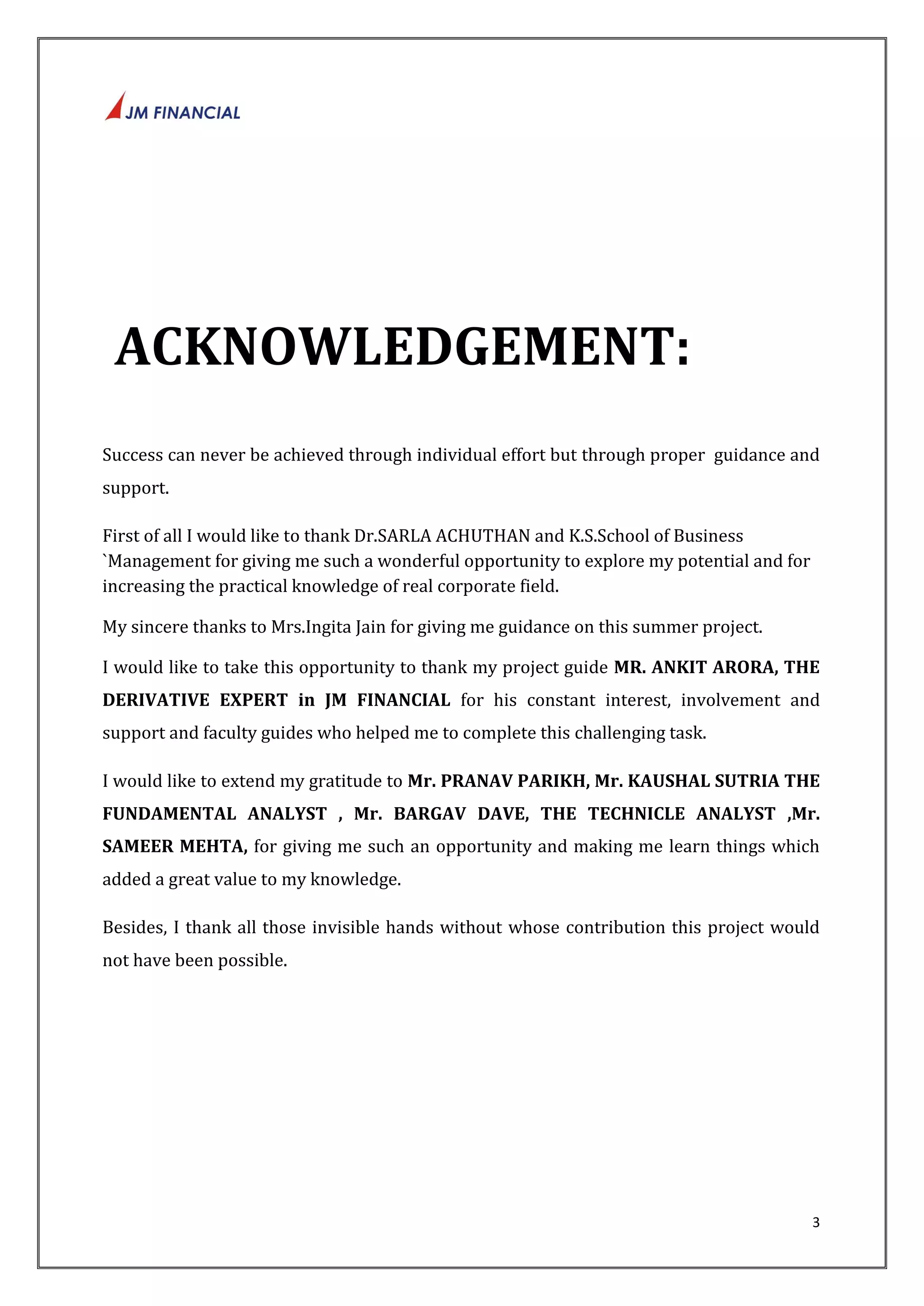 3 
ACKNOWLEDGEMENT: 
Success can never be achieved through individual effort but through proper guidance and 
support. 
First of all I would like to thank Dr.SARLA ACHUTHAN and K.S.School of Business 
`Management for giving me such a wonderful opportunity to explore my potential and for 
increasing the practical knowledge of real corporate field. 
My sincere thanks to Mrs.Ingita Jain for giving me guidance on this summer project. 
I would like to take this opportunity to thank my project guide MR. ANKIT ARORA, THE 
DERIVATIVE EXPERT in JM FINANCIAL for his constant interest, involvement and 
support and faculty guides who helped me to complete this challenging task. 
I would like to extend my gratitude to Mr. PRANAV PARIKH, Mr. KAUSHAL SUTRIA THE 
FUNDAMENTAL ANALYST , Mr. BARGAV DAVE, THE TECHNICLE ANALYST ,Mr. 
SAMEER MEHTA, for giving me such an opportunity and making me learn things which 
added a great value to my knowledge. 
Besides, I thank all those invisible hands without whose contribution this project would 
not have been possible. 
 