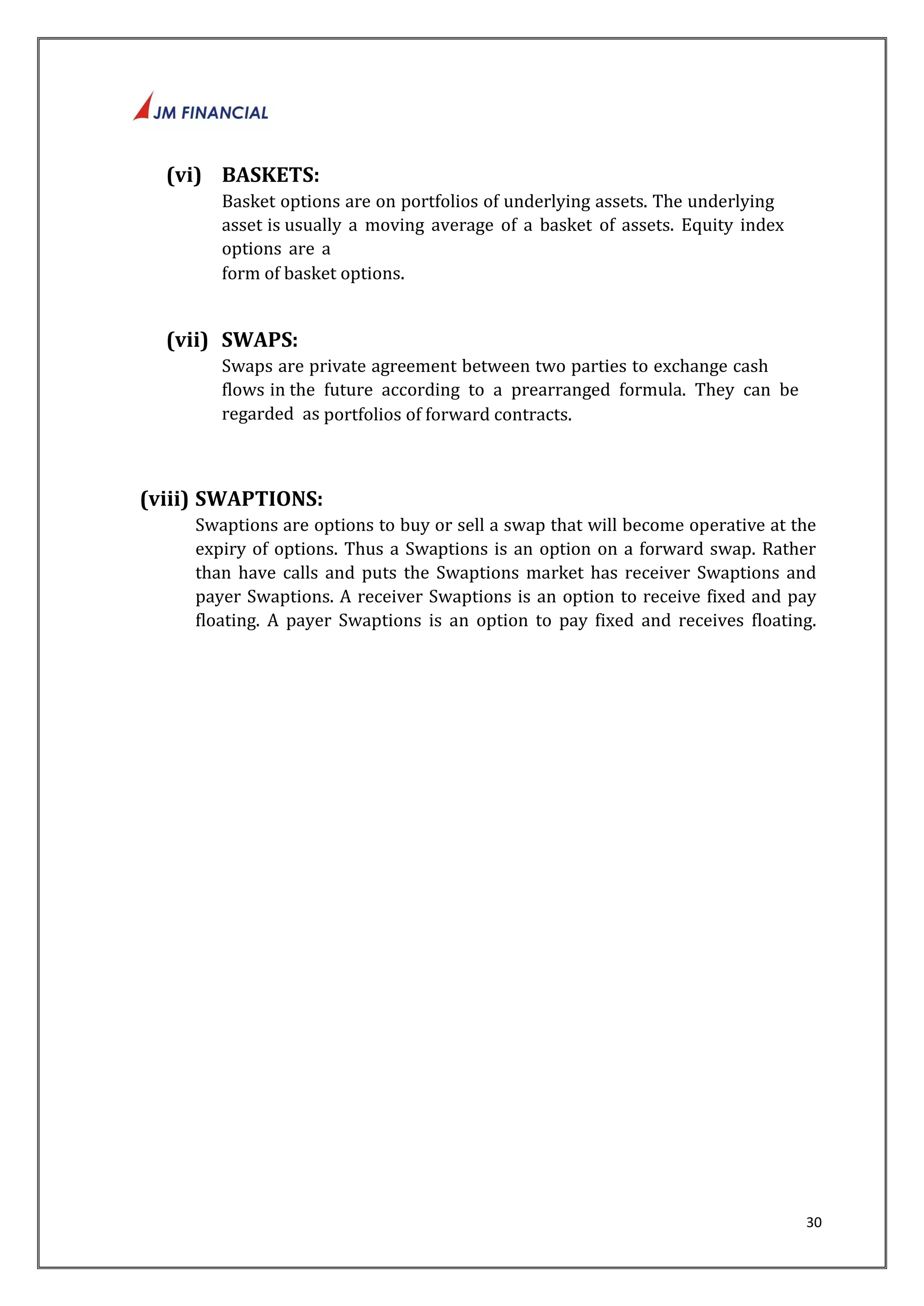 30 
(vi) BASKETS: 
Basket options are on portfolios of underlying assets. The underlying 
asset is usually a moving average of a basket of assets. Equity index 
options are a 
form of basket options. 
(vii) SWAPS: 
Swaps are private agreement between two parties to exchange cash 
flows in the future according to a prearranged formula. They can be 
regarded as portfolios of forward contracts. 
(viii) SWAPTIONS: 
Swaptions are options to buy or sell a swap that will become operative at the 
expiry of options. Thus a Swaptions is an option on a forward swap. Rather 
than have calls and puts the Swaptions market has receiver Swaptions and 
payer Swaptions. A receiver Swaptions is an option to receive fixed and pay 
floating. A payer Swaptions is an option to pay fixed and receives floating. 
 