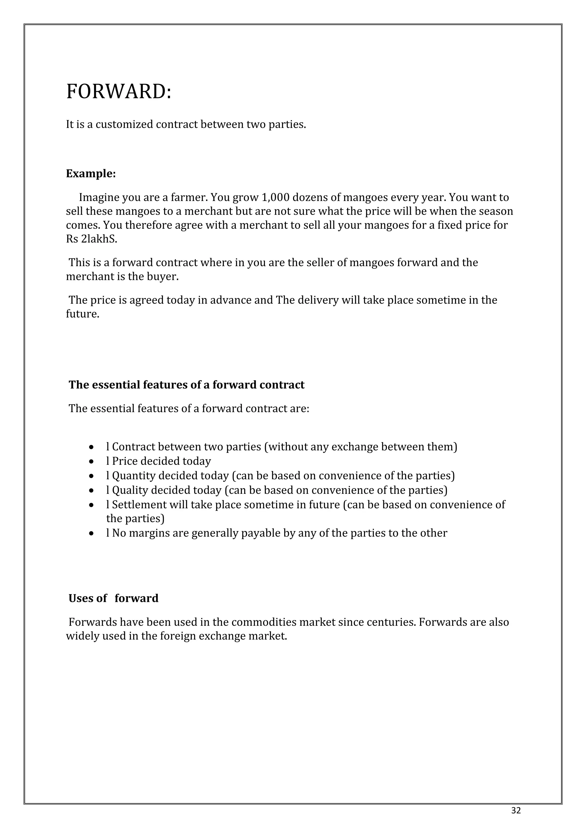 32 
FORWARD: 
It is a customized contract between two parties. 
Example: 
Imagine you are a farmer. You grow 1,000 dozens of mangoes every year. You want to 
sell these mangoes to a merchant but are not sure what the price will be when the season 
comes. You therefore agree with a merchant to sell all your mangoes for a fixed price for 
Rs 2lakhS. 
This is a forward contract where in you are the seller of mangoes forward and the 
merchant is the buyer. 
The price is agreed today in advance and The delivery will take place sometime in the 
future. 
The essential features of a forward contract 
The essential features of a forward contract are: 
 l Contract between two parties (without any exchange between them) 
 l Price decided today 
 l Quantity decided today (can be based on convenience of the parties) 
 l Quality decided today (can be based on convenience of the parties) 
 l Settlement will take place sometime in future (can be based on convenience of 
the parties) 
 l No margins are generally payable by any of the parties to the other 
Uses of forward 
Forwards have been used in the commodities market since centuries. Forwards are also 
widely used in the foreign exchange market. 
 