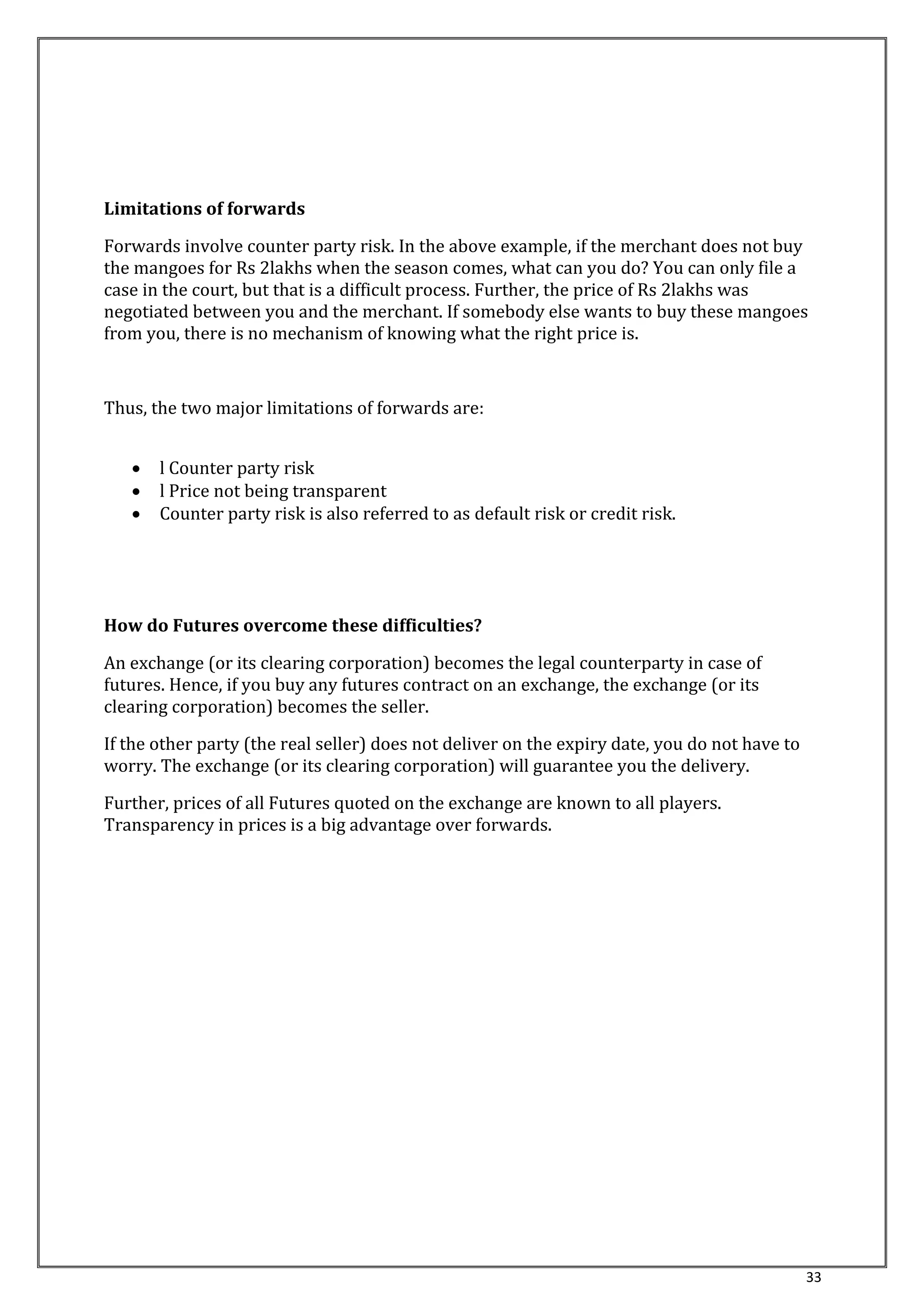 33 
Limitations of forwards 
Forwards involve counter party risk. In the above example, if the merchant does not buy 
the mangoes for Rs 2lakhs when the season comes, what can you do? You can only file a 
case in the court, but that is a difficult process. Further, the price of Rs 2lakhs was 
negotiated between you and the merchant. If somebody else wants to buy these mangoes 
from you, there is no mechanism of knowing what the right price is. 
Thus, the two major limitations of forwards are: 
 l Counter party risk 
 l Price not being transparent 
 Counter party risk is also referred to as default risk or credit risk. 
How do Futures overcome these difficulties? 
An exchange (or its clearing corporation) becomes the legal counterparty in case of 
futures. Hence, if you buy any futures contract on an exchange, the exchange (or its 
clearing corporation) becomes the seller. 
If the other party (the real seller) does not deliver on the expiry date, you do not have to 
worry. The exchange (or its clearing corporation) will guarantee you the delivery. 
Further, prices of all Futures quoted on the exchange are known to all players. 
Transparency in prices is a big advantage over forwards. 
 
