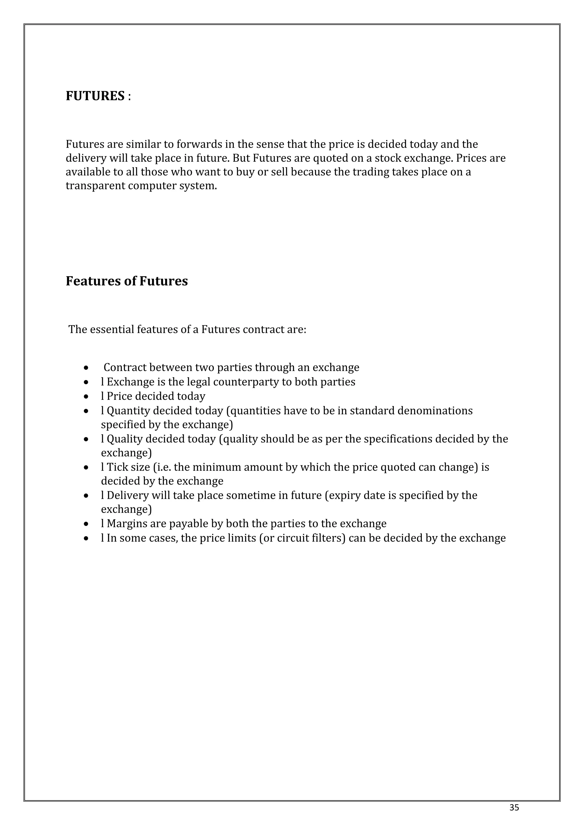 35 
FUTURES : 
Futures are similar to forwards in the sense that the price is decided today and the 
delivery will take place in future. But Futures are quoted on a stock exchange. Prices are 
available to all those who want to buy or sell because the trading takes place on a 
transparent computer system. 
Features of Futures 
The essential features of a Futures contract are: 
 Contract between two parties through an exchange 
 l Exchange is the legal counterparty to both parties 
 l Price decided today 
 l Quantity decided today (quantities have to be in standard denominations 
specified by the exchange) 
 l Quality decided today (quality should be as per the specifications decided by the 
exchange) 
 l Tick size (i.e. the minimum amount by which the price quoted can change) is 
decided by the exchange 
 l Delivery will take place sometime in future (expiry date is specified by the 
exchange) 
 l Margins are payable by both the parties to the exchange 
 l In some cases, the price limits (or circuit filters) can be decided by the exchange 
 