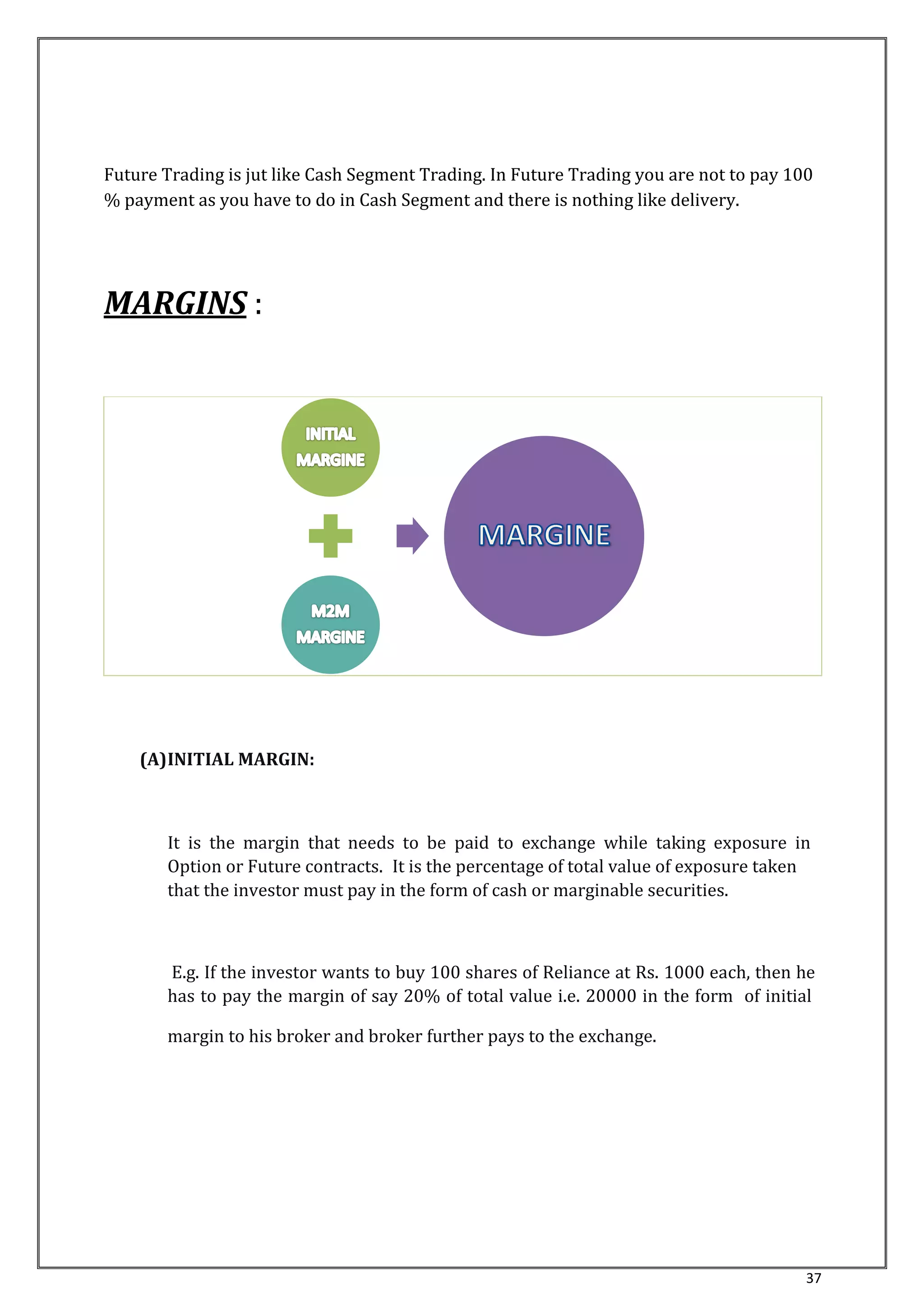 Future Trading is jut like Cash Segment Trading. In Future Trading you are not to pay 100 
% payment as you have to do in Cash Segment and there is nothing like delivery. 
37 
MARGINS : 
(A)INITIAL MARGIN: 
It is the margin that needs to be paid to exchange while taking exposure in 
Option or Future contracts. It is the percentage of total value of exposure taken 
that the investor must pay in the form of cash or marginable securities. 
E.g. If the investor wants to buy 100 shares of Reliance at Rs. 1000 each, then he 
has to pay the margin of say 20% of total value i.e. 20000 in the form of initial 
margin to his broker and broker further pays to the exchange. 
 