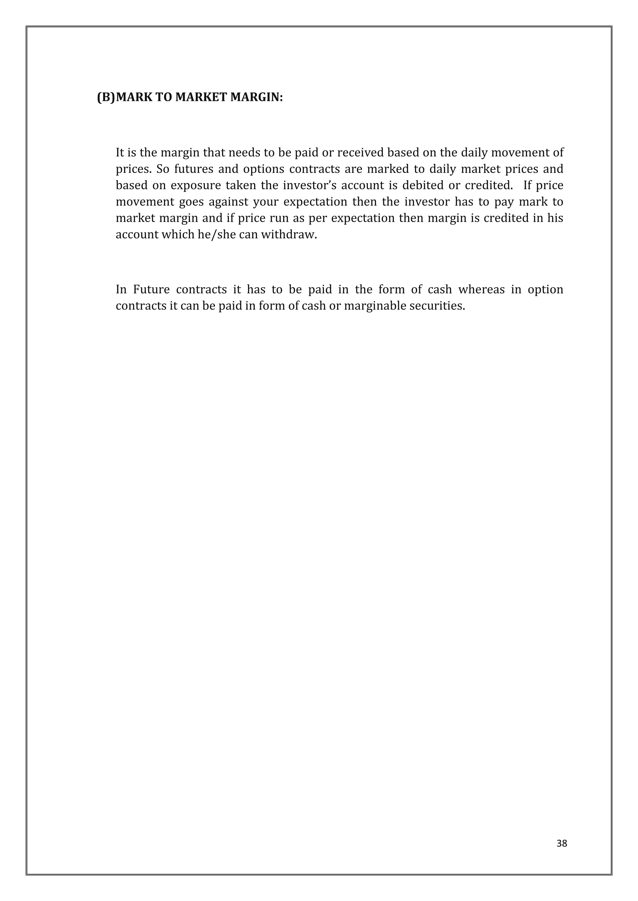 38 
(B)MARK TO MARKET MARGIN: 
It is the margin that needs to be paid or received based on the daily movement of 
prices. So futures and options contracts are marked to daily market prices and 
based on exposure taken the investor’s account is debited or credited. If price 
movement goes against your expectation then the investor has to pay mark to 
market margin and if price run as per expectation then margin is credited in his 
account which he/she can withdraw. 
In Future contracts it has to be paid in the form of cash whereas in option 
contracts it can be paid in form of cash or marginable securities. 
 